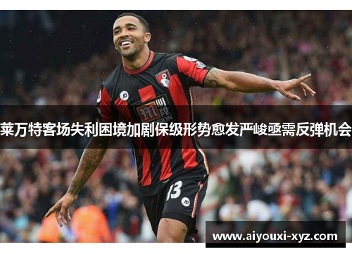 莱万特客场失利困境加剧保级形势愈发严峻亟需反弹机会