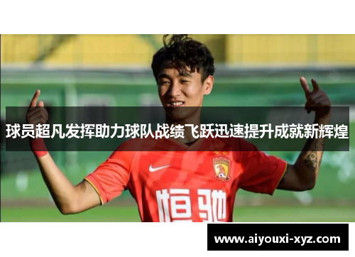 球员超凡发挥助力球队战绩飞跃迅速提升成就新辉煌