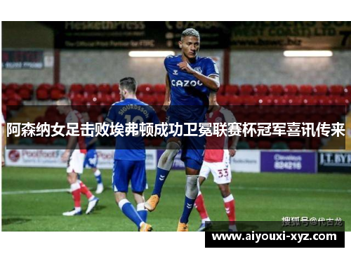 阿森纳女足击败埃弗顿成功卫冕联赛杯冠军喜讯传来