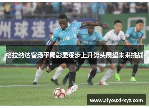 格拉纳达客场平局彰显逐步上升势头展望未来挑战