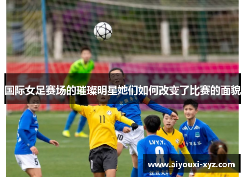 国际女足赛场的璀璨明星她们如何改变了比赛的面貌