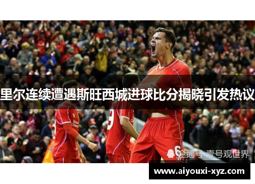 里尔连续遭遇斯旺西城进球比分揭晓引发热议