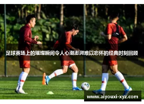 足球赛场上的璀璨瞬间令人心潮澎湃难以忘怀的经典时刻回顾