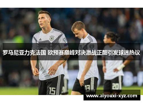 罗马尼亚力克法国 欧预赛巅峰对决激战正酣引发球迷热议